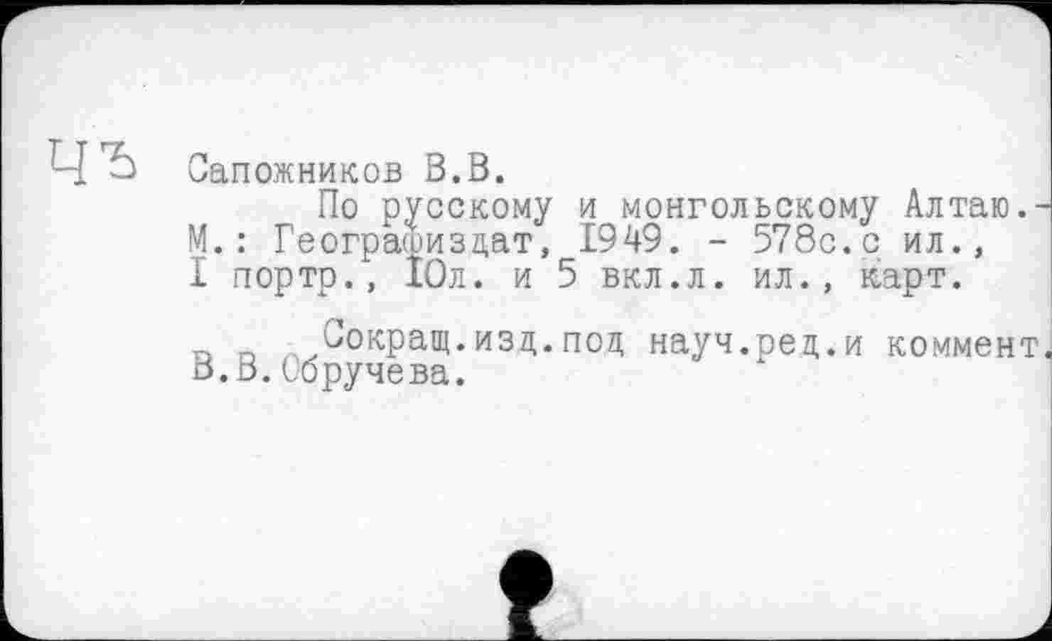 ﻿Сапожников В.В.
По русскому и монгольскому Алтаю.-М.: Геограшизцат, 1949. - 578с. с ил., I портр., 10л. и 5 вкл.л. ил., карт.
n п „^Сокращ.изд.поц науч.рец.и коммент, В.В.Обручева.